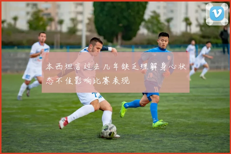 本西坦言过去几年缺乏理解身心状态不佳影响比赛表现