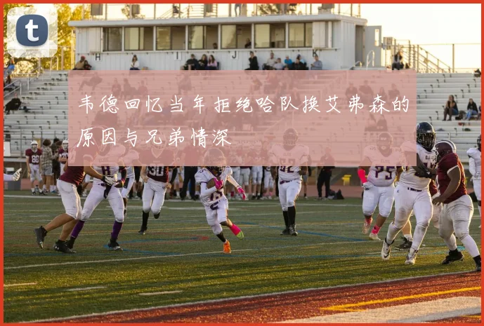 韦德回忆当年拒绝哈队换艾弗森的原因与兄弟情深