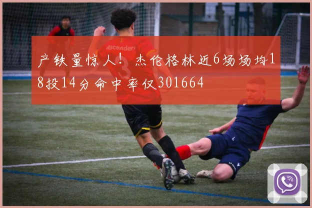 产铁量惊人！杰伦格林近6场场均18投14分命中率仅301664