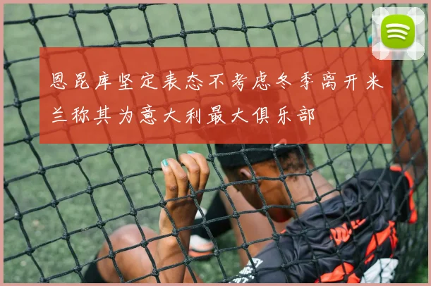 恩昆库坚定表态不考虑冬季离开米兰称其为意大利最大俱乐部
