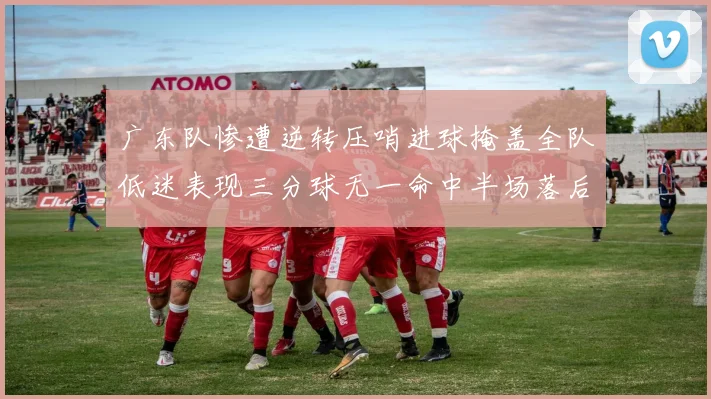 广东队惨遭逆转压哨进球掩盖全队低迷表现三分球无一命中半场落后26分