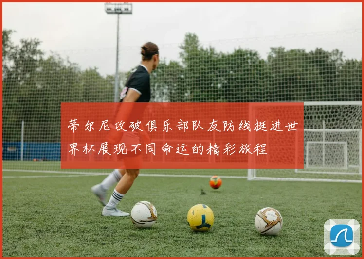 蒂尔尼攻破俱乐部队友防线挺进世界杯展现不同命运的精彩旅程