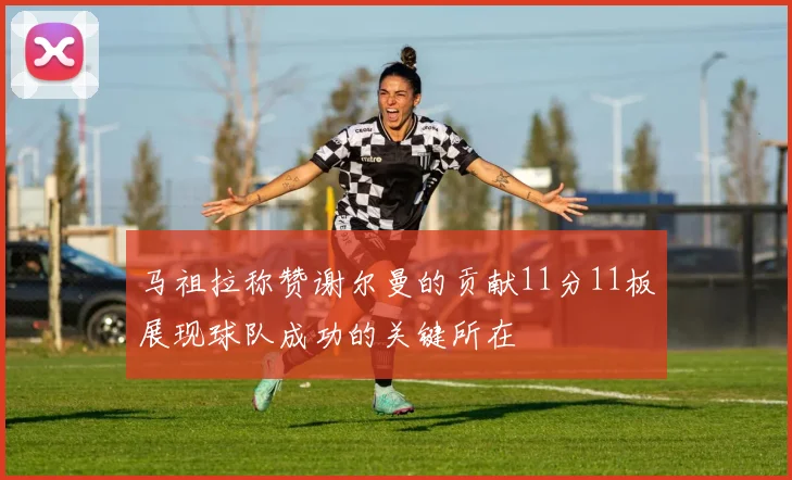 马祖拉称赞谢尔曼的贡献11分11板展现球队成功的关键所在