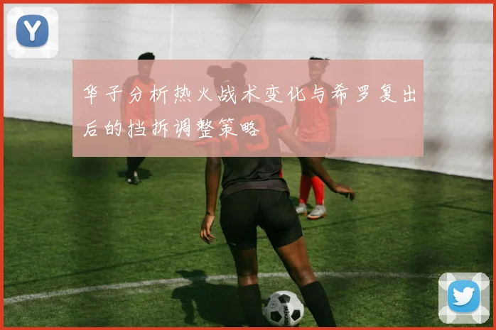 华子分析热火战术变化与希罗复出后的挡拆调整策略