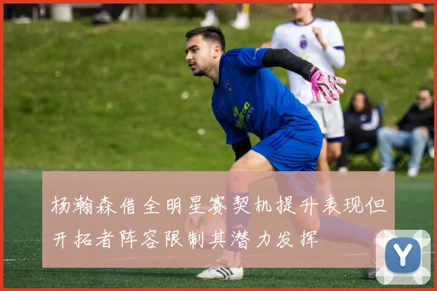 杨瀚森借全明星赛契机提升表现但开拓者阵容限制其潜力发挥