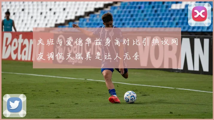 文班与爱德华兹身高对比引热议网友调侃天赋真是让人无奈