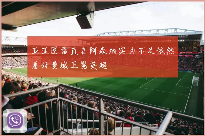 亚亚图雷直言阿森纳实力不足依然看好曼城卫冕英超