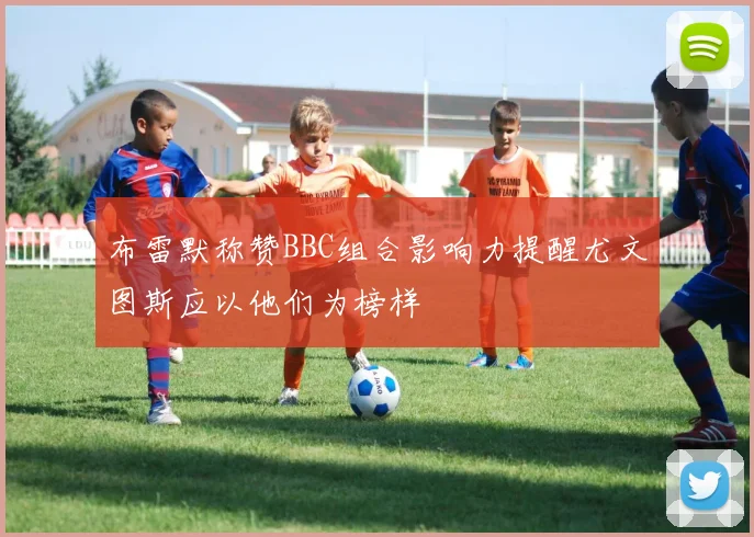 布雷默称赞BBC组合影响力提醒尤文图斯应以他们为榜样