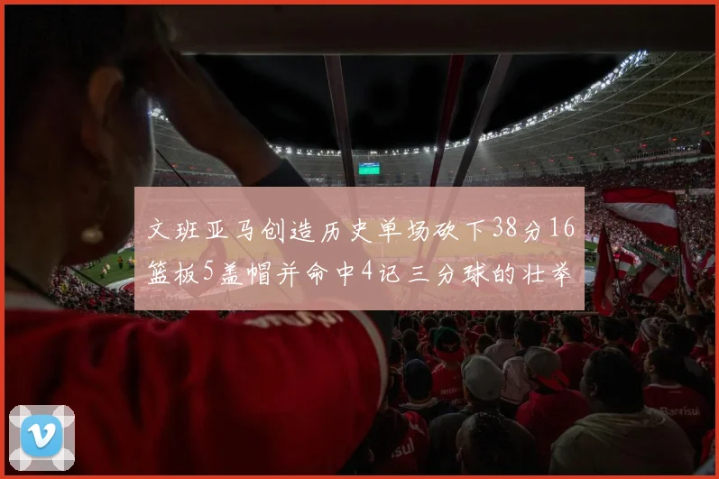 文班亚马创造历史单场砍下38分16篮板5盖帽并命中4记三分球的壮举