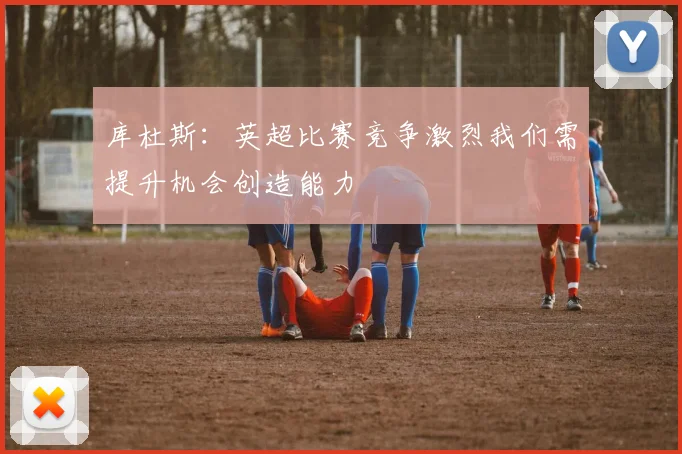 库杜斯：英超比赛竞争激烈我们需提升机会创造能力