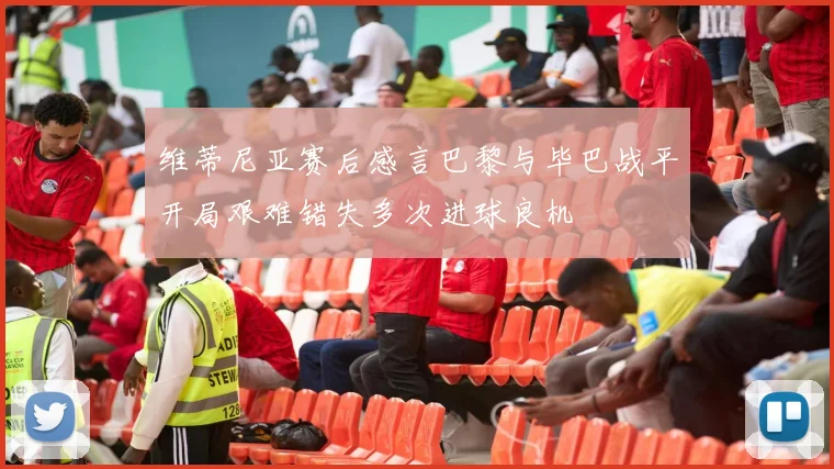 维蒂尼亚赛后感言巴黎与毕巴战平开局艰难错失多次进球良机