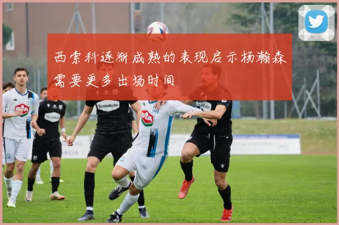 西索科逐渐成熟的表现启示杨瀚森需要更多出场时间