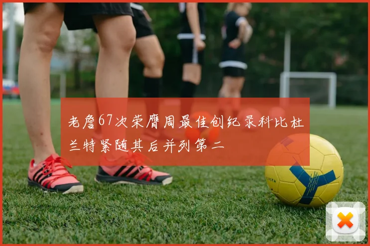 老詹67次荣膺周最佳创纪录科比杜兰特紧随其后并列第二