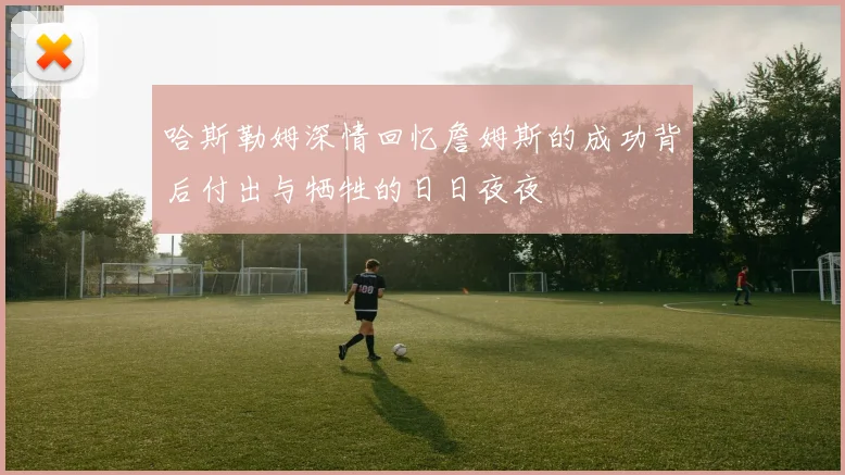 哈斯勒姆深情回忆詹姆斯的成功背后付出与牺牲的日日夜夜