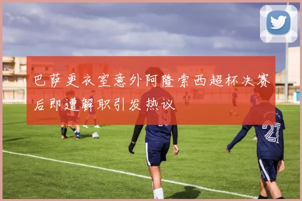 巴萨更衣室意外阿隆索西超杯决赛后即遭解职引发热议