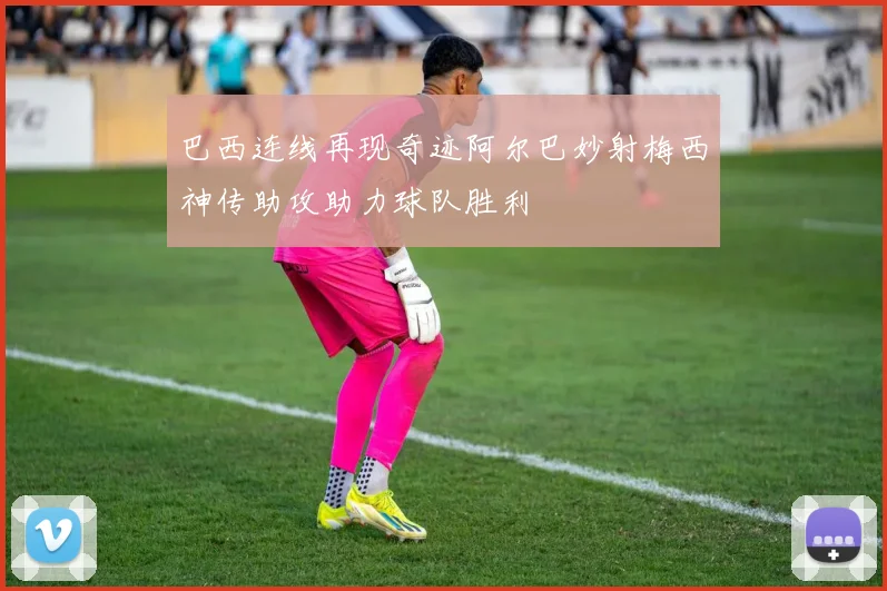 巴西连线再现奇迹阿尔巴妙射梅西神传助攻助力球队胜利