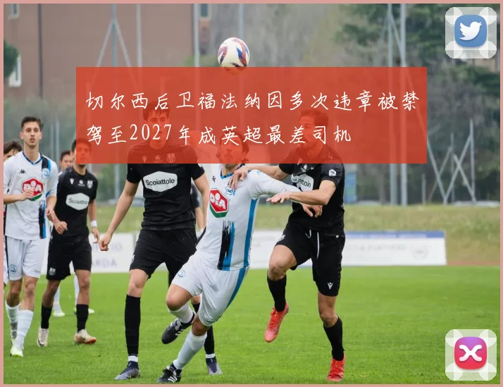 切尔西后卫福法纳因多次违章被禁驾至2027年成英超最差司机