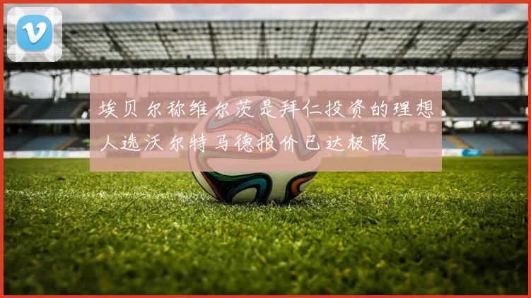 埃贝尔称维尔茨是拜仁投资的理想人选沃尔特马德报价已达极限