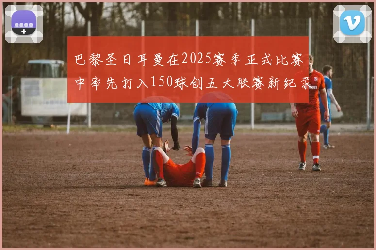 巴黎圣日耳曼在2025赛季正式比赛中率先打入150球创五大联赛新纪录