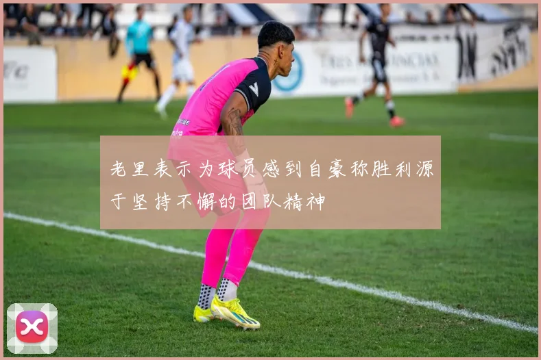 老里表示为球员感到自豪称胜利源于坚持不懈的团队精神