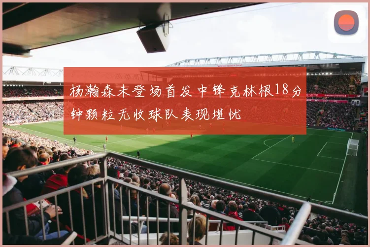 杨瀚森未登场首发中锋克林根18分钟颗粒无收球队表现堪忧