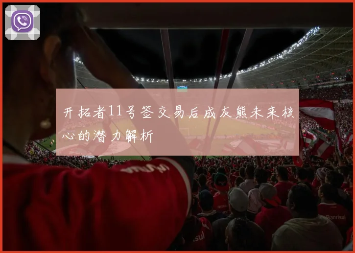 开拓者11号签交易后成灰熊未来核心的潜力解析