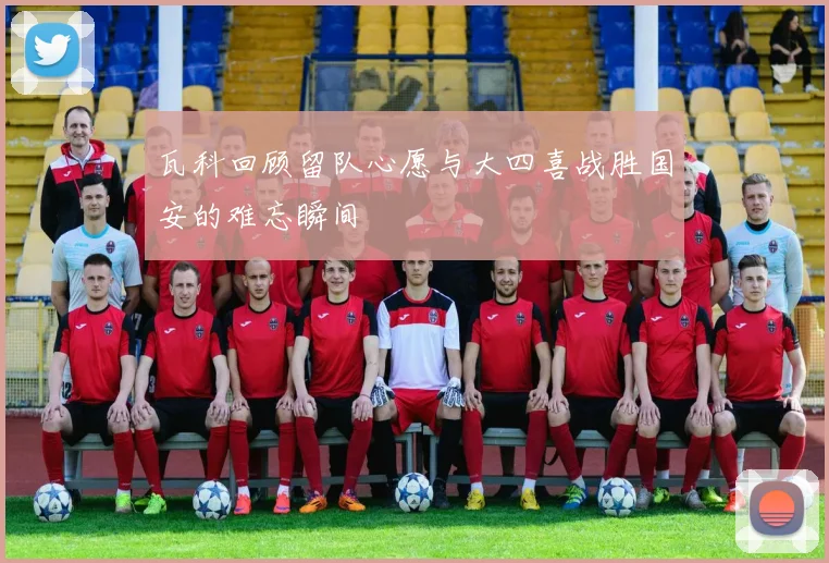 瓦科回顾留队心愿与大四喜战胜国安的难忘瞬间