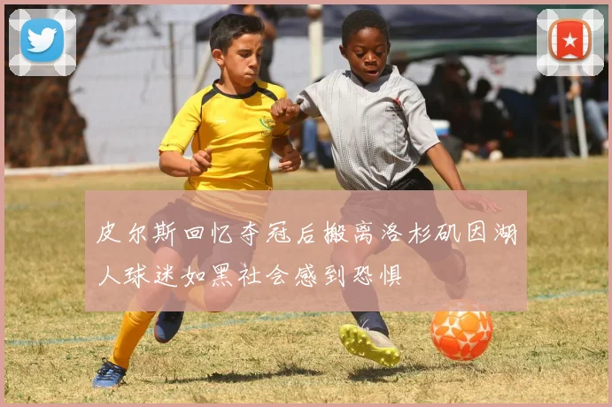 皮尔斯回忆夺冠后搬离洛杉矶因湖人球迷如黑社会感到恐惧