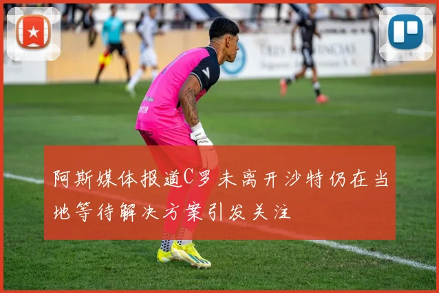 阿斯媒体报道C罗未离开沙特仍在当地等待解决方案引发关注