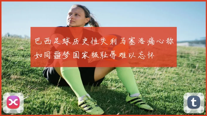 巴西足球历史性失利马塞洛痛心称如同噩梦国家级耻辱难以忘怀
