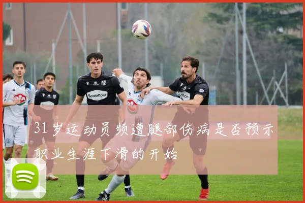 31岁运动员频遭腿部伤病是否预示职业生涯下滑的开始