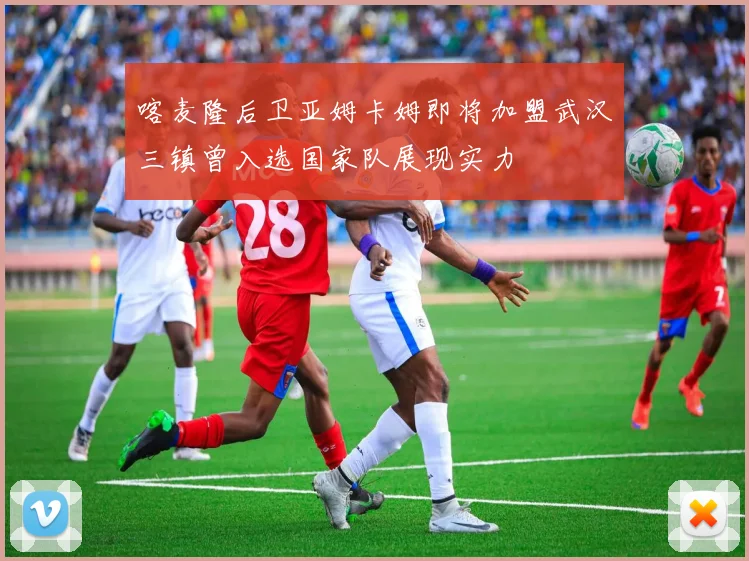 喀麦隆后卫亚姆卡姆即将加盟武汉三镇曾入选国家队展现实力