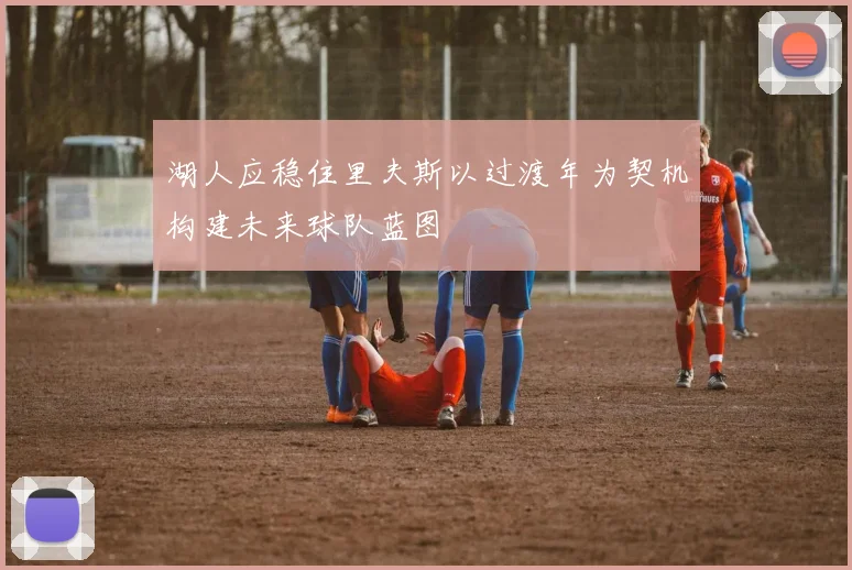 湖人应稳住里夫斯以过渡年为契机构建未来球队蓝图