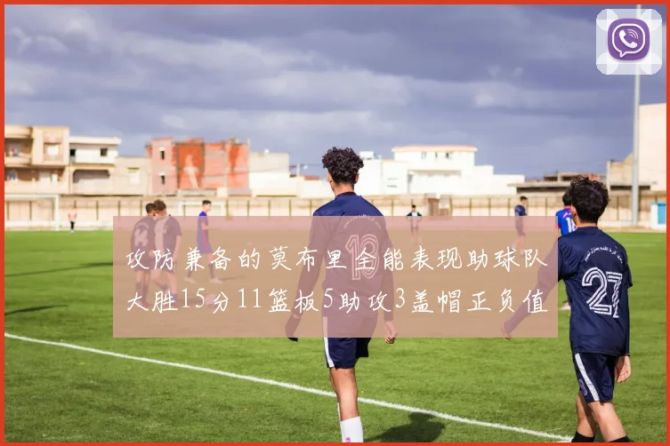 攻防兼备的莫布里全能表现助球队大胜15分11篮板5助攻3盖帽正负值高达27