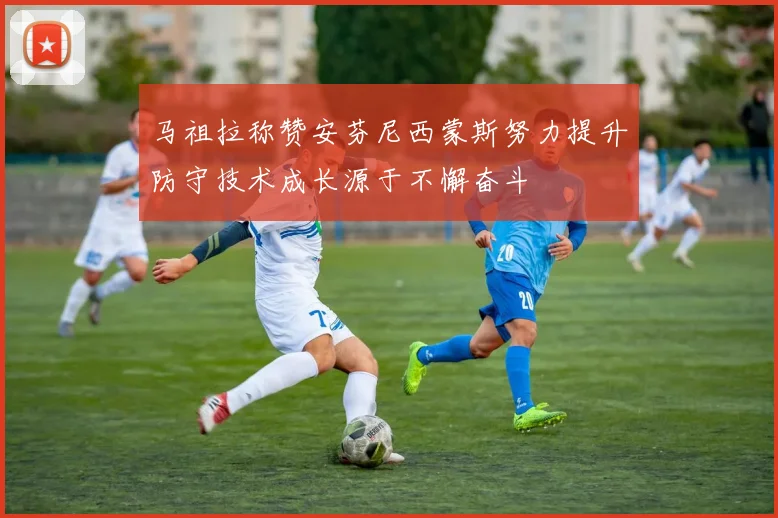 马祖拉称赞安芬尼西蒙斯努力提升防守技术成长源于不懈奋斗