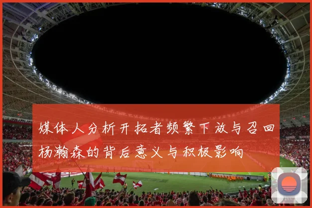 媒体人分析开拓者频繁下放与召回杨瀚森的背后意义与积极影响