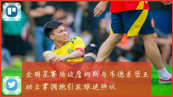全明星赛场边詹姆斯与韦德亲密互动击掌拥抱引发球迷热议