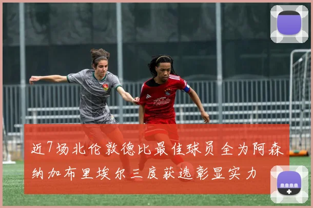 近7场北伦敦德比最佳球员全为阿森纳加布里埃尔三度获选彰显实力