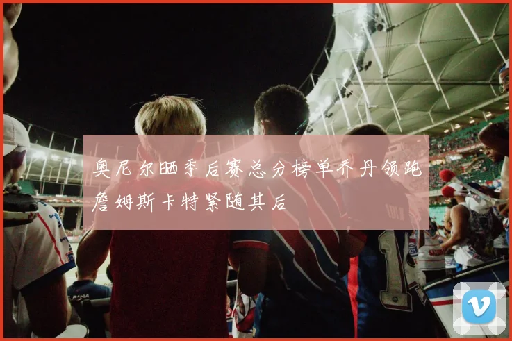 奥尼尔晒季后赛总分榜单乔丹领跑詹姆斯卡特紧随其后