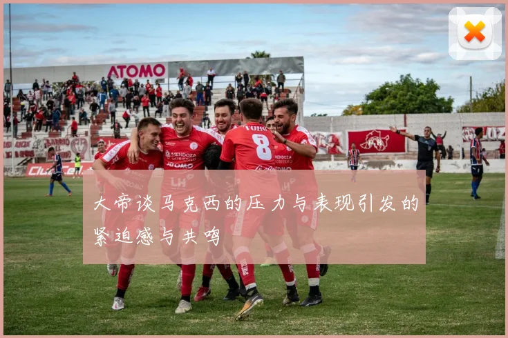 大帝谈马克西的压力与表现引发的紧迫感与共鸣