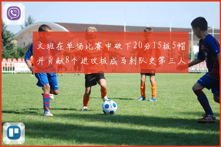 文班在单场比赛中砍下20分15板5帽并贡献8个进攻板成马刺队史第三人追平邓肯伟业